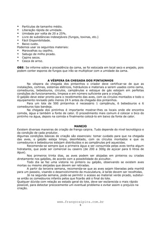 www.frangocaipira.com.br
8
Partículas de tamanho médio.
Liberação rápida de umidade.
Umidade por volta de 20 a 25%.
Livre de substâncias indesejáveis (fungos, toxinas, etc.)
Fácil Disponibilidade.
Baixo custo.
Podemos usar os seguintes materiais:
Maravalhas ou cepilho.
Sabugo de milho picado.
Capins secos.
Casca de arroz.
OBS: Se informe sobre a procedência da cama, se foi estocada em local seco e arejado, pois
podem conter esporos de fungos que irão se multiplicar com a umidade da cama.
A VÉSPERA DA CHEGADA DOS PINTAINHOS
Na véspera da chegada dos pintainhos o criador deve certificar-se de que as
instalações, cortinas, sistemas elétricos, hidráulicos e materiais a serem usados como cama,
comedouros, bebedouros, círculos, campânulas e estoque de gás estejam em perfeitas
condições de funcionamento, limpeza e em número suficiente para a criação.
O galpão deve estar pronto para o recebimento das aves, com os círculos montados e todo o
equipamento revisado pelo menos 24 h antes da chegada dos pintainhos.
Para um lote de 500 pintainhos é necessário 1 campânula, 6 bebedouros e 6
comedouros tipo bandeja.
Na chegada dos pintinhos é importante mostrar-lhes os locais onde ele encontra
comida, água e também a fonte de calor. O procedimento mais comum é colocar o bico do
pintinho na água, depois na comida e finalmente colocá-lo em baixo da fonte de calor.
MANEJO
Existem diversas maneiras de criação de frango caipira. Tudo depende do nível tecnológico e
da condição de cada produtor.
Algumas condições básicas de criação são essenciais: tomar cuidado para que na chegada
das aves, o galpão esteja limpo, desinfetado, com os círculos montados e que os
comedouros e bebedouros estejam distribuídos e as campânulas pré aquecidas.
Recomenda-se sempre que a primeira água a ser consumida pelas aves tenha algum
hidratante, que pode ser comercial ou caseiro (de 200 a 300g de açúcar para 6 litros de
água).
Nos primeiros trinta dias, as aves podem ser alojadas em pinteiros ou criadas
diretamente nos galpões, de acordo com a possibilidade do avicultor.
Todo dia se faz uma vistoria no pinteiro ou galpão, observando se existem aves
mortas ou mesmo aleijadas que devem ser retiradas.
A partir da terceira semana, recomenda-se que as aves sejam liberadas pela manhã
para um passeio, visando o desenvolvimento da musculatura, à tarde devem ser recolhidas.
Já na segunda semana, pode-se permitir o acesso ao material verde picado, substuí-
se então os comedouros infantis pelos que ficarão até o final do lote.
Qualquer dúvida com relação ao estado geral do lote, deve ser esclarecida o mais rápido
possível, para detectar precocemente um eventual problema e evitar assim o prejuízo na
criação.
 