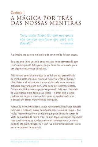 Capítulo 1
A má g i ca por trás
das nossas ment i ras

         “Suas ações falam tão alto que quase
         não consigo escutar o que você está
         dizendo.”                 – R.W. Emerson




A primeira vez que eu me lembro de ter mentido foi por prazer.

Eu acho que tinha uns seis anos e estava no supermercado com
minha mãe quando falei para ela que só ia dar uma volta para
ver alguma coisa e que já voltava.

Não lembro que coisa era essa ou se foi um ato premeditado
de minha parte, mas o certo é que fui até a seção de balas e
chocolates e ali estava, em uma prateleira do meio, como se
estivesse esperando por mim, uma barra de Toblerone aberta.
O alumínio tinha sido rasgado e os picos do delicioso chocolate
se vislumbravam em toda a sua glória – e antes que a razão
pudesse me impedir, meu apetite voraz se apoderou de mim
e peguei um desses maravilhosos triângulos.

Apesar da minha felicidade, quase não consegui desfrutar daquela
deliciosa e crocante massa derretendo sobre a minha língua – tive
muito medo e engoli o mais rápido que pude antes de correr de
volta para o lado da minha mãe. Só que depois de alguns segundos
meu apetite voraz se apoderou de mim novamente e aí, em um
perfeito ato premeditado, falei que “só ia dar uma voltinha” outra
vez e desapareci de sua vista.




Manual para Jovens Sonhadores                                    3
 