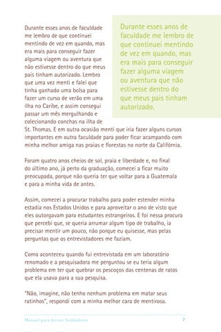 Durante esses anos de faculdade        Durante esses anos de
me lembro de que continuei             faculdade me lembro de
mentindo de vez em quando, mas         que continuei mentindo
era mais para conseguir fazer          de vez em quando, mas
alguma viagem ou aventura que
                                       era mais para conseguir
não estivesse dentro do que meus
pais tinham autorizado. Lembro         fazer alguma viagem
que uma vez menti e falei que          ou aventura que não
tinha ganhado uma bolsa para           estivesse dentro do
fazer um curso de verão em uma         que meus pais tinham
ilha no Caribe, e assim consegui       autorizado.
passar um mês mergulhando e
colecionando conchas na ilha de
St. Thomas. E em outra ocasião menti que iria fazer alguns cursos
importantes em outra faculdade para poder ficar acampando com
minha melhor amiga nas praias e florestas no norte da Califórnia.

Foram quatro anos cheios de sol, praia e liberdade e, no final
do último ano, já perto da graduação, comecei a ficar muito
preocupada, porque não queria ter que voltar para a Guatemala
e para a minha vida de antes.

Assim, comecei a procurar trabalho para poder estender minha
estadia nos Estados Unidos e para aproveitar o ano de visto que
eles outorgavam para estudantes estrangeiros. E foi nessa procura
que percebi que, se queria arrumar algum tipo de trabalho, ia
precisar mentir um pouco, não porque eu quisesse, mas pelas
perguntas que os entrevistadores me faziam.

Como aconteceu quando fui entrevistada em um laboratório
renomado e a pesquisadora me perguntou se eu teria algum
problema em ter que quebrar os pescoços das centenas de ratos
que ela usava para a sua pesquisa.

“Não, imagine, não tenho nenhum problema em matar seus
ratinhos”, respondi com a minha melhor cara de mentirosa.

Manual para Jovens Sonhadores                                   7
 