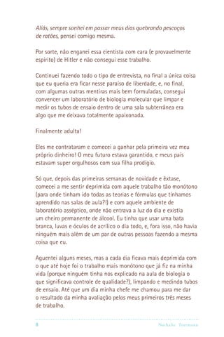 Aliás, sempre sonhei em passar meus dias quebrando pescoços
de ratões, pensei comigo mesma.

Por sorte, não enganei essa cientista com cara (e provavelmente
espírito) de Hitler e não consegui esse trabalho.

Continuei fazendo todo o tipo de entrevista, no final a única coisa
que eu queria era ficar nesse paraíso de liberdade, e, no final,
com algumas outras mentiras mais bem formuladas, consegui
convencer um laboratório de biologia molecular que limpar e
medir os tubos de ensaio dentro de uma sala subterrânea era
algo que me deixava totalmente apaixonada.

Finalmente adulta!

Eles me contrataram e comecei a ganhar pela primeira vez meu
próprio dinheiro! O meu futuro estava garantido, e meus pais
estavam super orgulhosos com sua filha prodígio.

Só que, depois das primeiras semanas de novidade e êxtase,
comecei a me sentir deprimida com aquele trabalho tão monótono
(para onde tinham ido todas as teorias e fórmulas que tínhamos
aprendido nas salas de aula?!) e com aquele ambiente de
laboratório asséptico, onde não entrava a luz do dia e existia
um cheiro permanente de álcool. Eu tinha que usar uma bata
branca, luvas e óculos de acrílico o dia todo, e, fora isso, não havia
ninguém mais além de um par de outras pessoas fazendo a mesma
coisa que eu.

Aguentei alguns meses, mas a cada dia ficava mais deprimida com
o que até hoje foi o trabalho mais monótono que já fiz na minha
vida (porque ninguém tinha nos explicado na aula de biologia o
que significava controle de qualidade?), limpando e medindo tubos
de ensaio. Até que um dia minha chefe me chamou para me dar
o resultado da minha avaliação pelos meus primeiros três meses
de trabalho.

8                                                   Nathalie Tr utmann
 