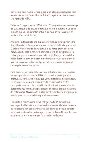 conversa e sem muita reflexão, segui as etapas necessárias com
as minhas melhores mentiras e fui aceita para fazer o famoso e
tão venerado MBA.

“Mas você pagou por um MBA, não é?”, perguntou-me um colega
de classe depois de alguns meses juntos no programa e de ouvir
minhas queixas constantes sobre o curso e as pessoas que só
sabiam falar de dinheiro.

Apesar de a faculdade ser muito prestigiada e de estar em uma
linda floresta na França, eu me sentia mais infeliz do que nunca.
O programa era muito competitivo e as notas eram dadas em
curva. Assim, para alcançar o mínimo a fim de me graduar, eu
tinha que passar meus dias sentada na biblioteca de manhã à
noite, lutando para entender e memorizar derivadas e fórmulas
que me pareciam estar escritas em chinês, e ainda assim mal
conseguia passar nas provas.

Para mim, foi um pesadelo que não tinha fim, que se estendeu
mesmo quando terminei o MBA e comecei a participar das
entrevistas com as empresas que vinham recrutar na faculdade.
De repente me vi ainda mais perdida do que antes de ter
começado, sem um claro sentido de identidade e com falta da
autoconfiança necessária para poder enfrentar toda a maratona
de entrevistas. Novamente minha mentira tinha me atingido e eu
me via presa a um caminho que não era o meu.

Enquanto a maioria dos meus colegas do MBA arrumavam
empregos facilmente em consultorias e bancos de investimento,
eu fracassava em cada entrevista. Era como se tivesse perdido
meu norte, não sabia mais o que eu queria fazer. Depois de todo
esse investimento, eu me sentia a maior perdedora.




Manual para Jovens Sonhadores                                      11
 
