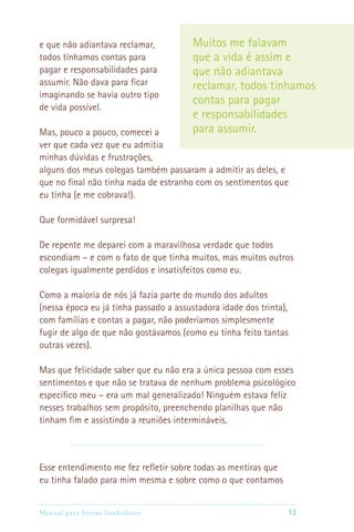 e que não adiantava reclamar,           Muitos me falavam
todos tínhamos contas para              que a vida é assim e
pagar e responsabilidades para          que não adiantava
assumir. Não dava para ficar            reclamar, todos tínhamos
imaginando se havia outro tipo
                                        contas para pagar
de vida possível.
                                        e responsabilidades
Mas, pouco a pouco, comecei a           para assumir.
ver que cada vez que eu admitia
minhas dúvidas e frustrações,
alguns dos meus colegas também passaram a admitir as deles, e
que no final não tinha nada de estranho com os sentimentos que
eu tinha (e me cobrava!).

Que formidável surpresa!

De repente me deparei com a maravilhosa verdade que todos
escondiam – e com o fato de que tinha muitos, mas muitos outros
colegas igualmente perdidos e insatisfeitos como eu.

Como a maioria de nós já fazia parte do mundo dos adultos
(nessa época eu já tinha passado a assustadora idade dos trinta),
com famílias e contas a pagar, não poderíamos simplesmente
fugir de algo de que não gostávamos (como eu tinha feito tantas
outras vezes).

Mas que felicidade saber que eu não era a única pessoa com esses
sentimentos e que não se tratava de nenhum problema psicológico
específico meu – era um mal generalizado! Ninguém estava feliz
nesses trabalhos sem propósito, preenchendo planilhas que não
tinham fim e assistindo a reuniões intermináveis.



Esse entendimento me fez refletir sobre todas as mentiras que
eu tinha falado para mim mesma e sobre como o que contamos


Manual para Jovens Sonhadores                                  13
 