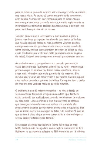 para os outros e para nós mesmos vai tendo repercussões enormes
nas nossas vidas. Às vezes, só vamos entender tudo isso muitos
anos depois. As mentiras que contamos para os outros são as
mesmas que contamos para nós mesmos, e muito rapidamente as
incorporamos e tomamos decisões baseados nelas, o que nos leva
para caminhos que não são os nossos.

Também percebi que o interessante é que, quando a gente é
jovem, mentimos para poder nos divertir, para testar os limites
que nossos pais nos colocam, mas, conforme viramos adultos,
começamos a mentir para tentar nos encaixar nesse mundo de
gente grande, em que todos parecem entender as coisas da vida,
e não ter dúvidas ou sentir que estão perdidos (o maior engano
de todos). Entendi que começamos a mentir para parecer adultos.

As verdades sobre o que gostamos e o que não gostamos já
estão dentro de nós (queiramos admiti-las ou não) – mesmo que
pensemos que os adultos, por terem mais experiência, podem
saber mais, ninguém sabe mais que nós de nós mesmos. Sim,
mesmo aqueles que são mais velhos e que sabem muito; ninguém
sabe melhor que nós o que nos faz felizes. E ninguém tem o poder
de encobrir essa verdade mais do que nós mesmos.

O problema é que dá medo e vergonha – no nosso desejo de
sermos aceitos, tentamos ser iguais aos outros (que também
estão tentando ser aceitos) para que não nos chamem de malucos
ou esquisitos –, mas o irônico é que muitas vezes as pessoas
que conseguem transformar seus sonhos em realidade são
precisamente aquelas que tachamos de malucas e esquisitas. Elas
são as únicas que têm a coragem de falar e de mostrar: “É isso aí
que eu sou, é disso aí que eu vou correr atrás, e não me importa
se vou parecer diferente dos demais.”

E os nossos sistemas educacionais (como foi o caso de meu
MBA) também não nos ajudam, como explica muito bem Sir Ken
Robinson na sua famosa palestra no TED (com mais de 13 milhões

14                                              Nathalie Tr utmann
 