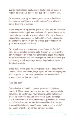 quando elas lhe fazem as clássicas (e tão temidas) perguntas a
respeito do que ele vai estudar ou o que ele quer fazer da vida.

E é assim que muitos jovens começam a aventura da vida na
faculdade, na qual já cedo se conformam ao “o que diriam” e
param de ouvir a si mesmos.

Alguns chegam até a passar os quatro ou cinco anos de faculdade
se questionando a respeito do motivo de não gostar do que estão
estudando, por que não se sentem felizes e têm que se forçar a
frequentar as aulas, enquanto outros, talvez mais corajosos ou
mais sensíveis, percebem logo no começo que cometeram um
grave erro e mudam de carreira.

Para aqueles que permanecem nesse caminho mais “aceito”,
como os que estudam administração de empresas (nada contra
administração de empresas, mas parece ser a opção default para
muitos daqueles que não têm a coragem de admitir aquilo de que
realmente gostam), logo chega a etapa do primeiro trabalho e
do primeiro salário.

E logo mais, depois que a novidade passa e que se acostumam à
sua nova rotina de trabalho, surge aquela desconfortante pergunta
(que, surpresa, vai continuar aparecendo e cutucando essas
pessoas pelo resto das suas vidas).

“Mas é só isso?”

Desmotivado e aborrecido, o jovem, que neste exemplo vou
chamar de Miguel, começa a procurar um novo emprego, ainda
convencido de que tem que haver algo mais, algo melhor, com
o qual ele realmente possa se sentir feliz e fazer a diferença -
já que a verdade é que todos, sem exceção, padecemos da mesma
necessidade de sermos autores das nossas vidas, de sentir que
nossa existência faz alguma diferença (senão, qual é o ponto?)
e de querer encontrar um sentido para nós mesmos.

Manual para Jovens Sonhadores                                     21
 
