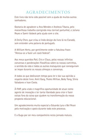 Ag radec i mentos
Este livro não teria sido possível sem a ajuda de muitos outros
sonhadores.

Gostaria de agradecer a Ana Mendes e Andreza Tibana, pelo
maravilhoso trabalho corrigindo meu terrível portunhol, e Juliana
Reyes e Samir Iásbeck pela ajuda com o site.

A Emily Chen, que criou o lindo design do livro lá no Canadá,
sem entender uma palavra de português.

A William Hertz, por gentilmente ceder a fabulosa frase:
“Atreva-se a fazer um cocô federal”.

Aos meus queridos Pati, Cris e Claus, pelas nossas infinitas
conversas e ponderações filosóficas sobre os nossos caminhos,
o sentido da vida e todas as outras maluquices que conseguiram
se impor durante os nossos almoços e conversas.

A todos os que dedicaram tempo para ler e dar sua opinião a
respeito deste livro: Amit Garg, Thales Willian, Bedy Yang, Silvia
Valadares e Ivan Costa.

À FIAP, pela visão e magnífica oportunidade de atuar como
agente de inovação e ter tanta liberdade para criar e fazer
coisas fora da caixa que ajudem na transformação da nossa
proposta educacional.

Um agradecimento muito especial a Eduardo Lyra e Bel Pesce
pela motivação e apoio durante todo este processo.

E a Guga por ser meu companheiro nesta jornada maluca.




iv                                                 Nathalie Tr utmann
 
