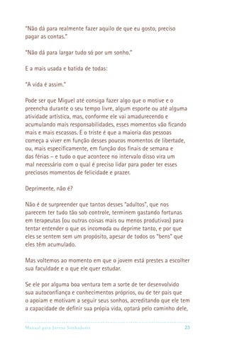 “Não dá para realmente fazer aquilo de que eu gosto, preciso
pagar as contas.”

“Não dá para largar tudo só por um sonho.”

E a mais usada e batida de todas:

“A vida é assim.”

Pode ser que Miguel até consiga fazer algo que o motive e o
preencha durante o seu tempo livre, algum esporte ou até alguma
atividade artística, mas, conforme ele vai amadurecendo e
acumulando mais responsabilidades, esses momentos vão ficando
mais e mais escassos. E o triste é que a maioria das pessoas
começa a viver em função desses poucos momentos de libertade,
ou, mais especificamente, em função dos finais de semana e
das férias – e tudo o que acontece no intervalo disso vira um
mal necessário com o qual é preciso lidar para poder ter esses
preciosos momentos de felicidade e prazer.

Deprimente, não é?

Não é de surpreender que tantos desses “adultos”, que nos
parecem ter tudo tão sob controle, terminem gastando fortunas
em terapeutas (ou outras coisas mais ou menos produtivas) para
tentar entender o que os incomoda ou deprime tanto, e por que
eles se sentem sem um propósito, apesar de todos os “bens” que
eles têm acumulado.

Mas voltemos ao momento em que o jovem está prestes a escolher
sua faculdade e o que ele quer estudar.

Se ele por alguma boa ventura tem a sorte de ter desenvolvido
sua autoconfiança e conhecimentos próprios, ou de ter pais que
o apoiam e motivam a seguir seus sonhos, acreditando que ele tem
a capacidade de definir sua própia vida, optará pelo caminho dele,

Manual para Jovens Sonhadores                                   23
 
