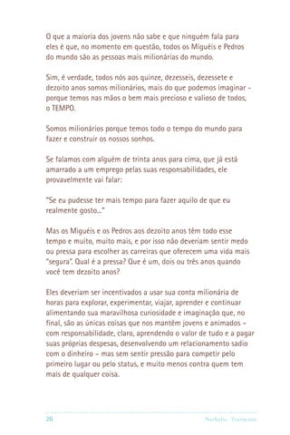 O que a maioria dos jovens não sabe e que ninguém fala para
eles é que, no momento em questão, todos os Miguéis e Pedros
do mundo são as pessoas mais milionárias do mundo.

Sim, é verdade, todos nós aos quinze, dezesseis, dezessete e
dezoito anos somos milionários, mais do que podemos imaginar -
porque temos nas mãos o bem mais precioso e valioso de todos,
o TEMPO.

Somos milionários porque temos todo o tempo do mundo para
fazer e construir os nossos sonhos.

Se falamos com alguém de trinta anos para cima, que já está
amarrado a um emprego pelas suas responsabilidades, ele
provavelmente vai falar:

“Se eu pudesse ter mais tempo para fazer aquilo de que eu
realmente gosto...”

Mas os Miguéis e os Pedros aos dezoito anos têm todo esse
tempo e muito, muito mais, e por isso não deveriam sentir medo
ou pressa para escolher as carreiras que oferecem uma vida mais
“segura”. Qual é a pressa? Que é um, dois ou três anos quando
você tem dezoito anos?

Eles deveriam ser incentivados a usar sua conta milionária de
horas para explorar, experimentar, viajar, aprender e continuar
alimentando sua maravilhosa curiosidade e imaginação que, no
final, são as únicas coisas que nos mantêm jovens e animados –
com responsabilidade, claro, aprendendo o valor de tudo e a pagar
suas próprias despesas, desenvolvendo um relacionamento sadio
com o dinheiro – mas sem sentir pressão para competir pelo
primeiro lugar ou pelo status, e muito menos contra quem tem
mais de qualquer coisa.




26                                              Nathalie Tr utmann
 
