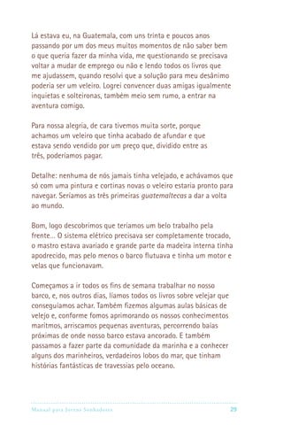 Lá estava eu, na Guatemala, com uns trinta e poucos anos
passando por um dos meus muitos momentos de não saber bem
o que queria fazer da minha vida, me questionando se precisava
voltar a mudar de emprego ou não e lendo todos os livros que
me ajudassem, quando resolvi que a solução para meu desânimo
poderia ser um veleiro. Logrei convencer duas amigas igualmente
inquietas e solteironas, também meio sem rumo, a entrar na
aventura comigo.

Para nossa alegria, de cara tivemos muita sorte, porque
achamos um veleiro que tinha acabado de afundar e que
estava sendo vendido por um preço que, dividido entre as
três, poderíamos pagar.

Detalhe: nenhuma de nós jamais tinha velejado, e achávamos que
só com uma pintura e cortinas novas o veleiro estaria pronto para
navegar. Seríamos as três primeiras guatemaltecas a dar a volta
ao mundo.

Bom, logo descobrimos que teríamos um belo trabalho pela
frente… O sistema elétrico precisava ser completamente trocado,
o mastro estava avariado e grande parte da madeira interna tinha
apodrecido, mas pelo menos o barco flutuava e tinha um motor e
velas que funcionavam.

Começamos a ir todos os fins de semana trabalhar no nosso
barco, e, nos outros dias, líamos todos os livros sobre velejar que
conseguíamos achar. Também fizemos algumas aulas básicas de
velejo e, conforme fomos aprimorando os nossos conhecimentos
marítmos, arriscamos pequenas aventuras, percorrendo baías
próximas de onde nosso barco estava ancorado. E também
passamos a fazer parte da comunidade da marinha e a conhecer
alguns dos marinheiros, verdadeiros lobos do mar, que tinham
histórias fantásticas de travessias pelo oceano.




Manual para Jovens Sonhadores                                        29
 