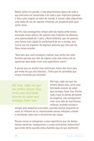 Nosso sonho era grande, e não desanimamos apesar de tudo o
  que precisava ser consertado e de tudo o que implicaria planejar
  e fazer uma viagem ao redor do mundo. E nossas vidas adquiriram
  uma razão de ser, de repente tínhamos um propósito pelo qual
  correr atrás.

  No fim, não conseguimos velejar além da região onde estava
  ancorado nosso veleiro. De repente meu trabalho me ofereceu
  uma oportunidade de ir para a Nova Zelândia, que me pareceu
  uma forma mais rápida (e confortável) de ver o mundo, mas
  nunca vou me esquecer de algumas palavras que meu pai me
  falou nessa ocasião:

  “Que bom que você conseguiu realizar esse sonho tão cedo.
  Existem pessoas que têm de esperar uma vida inteira até se
  aposentar para poder viver uma experiência assim.”

  E pensar que eu ocultei esse veleiro por meses dos meus pais
  por medo do que eles falariam... Tinha que ter percebido que
  estava mentindo por diversão!

                                      Até hoje, cada vez que me
Até hoje, cada vez que                lembro desses dias, sinto uma
me lembro desses dias,                felicidade enorme de saber
                                      que consegui fazer isso. Contra
sinto uma felicidade                  tudo o que os outros pensaram
enorme de saber que                   de negativo, nós conseguimos
consegui fazer isso.                  viver uma vida de marinheiras
                                      malucas, levando turistas e
   amigos para pequenas excursões, ouvindo música enquanto as
   velas se inflavam de ar, improvisando nossas refeições a bordo
   e acordando cedo com o movimento das ondas.

  Poucas coisas se comparam a essa experiência que me deixou
  tantas memórias inesquecíveis e a esse sentimento indescritível
  que ainda tenho quando estou fazendo algo de que realmente

  30                                                Nathalie Tr utmann
 