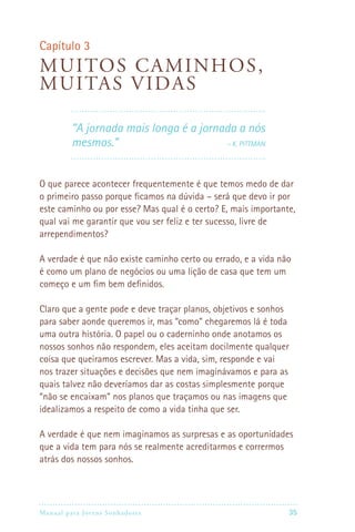 Capítulo 3
M uitos caminhos ,
muitas vidas

         “A jornada mais longa é a jornada a nós
         mesmos.”                      – K. Pittman




O que parece acontecer frequentemente é que temos medo de dar
o primeiro passo porque ficamos na dúvida – será que devo ir por
este caminho ou por esse? Mas qual é o certo? E, mais importante,
qual vai me garantir que vou ser feliz e ter sucesso, livre de
arrependimentos?

A verdade é que não existe caminho certo ou errado, e a vida não
é como um plano de negócios ou uma lição de casa que tem um
começo e um fim bem definidos.

Claro que a gente pode e deve traçar planos, objetivos e sonhos
para saber aonde queremos ir, mas “como” chegaremos lá é toda
uma outra história. O papel ou o caderninho onde anotamos os
nossos sonhos não respondem, eles aceitam docilmente qualquer
coisa que queiramos escrever. Mas a vida, sim, responde e vai
nos trazer situações e decisões que nem imaginávamos e para as
quais talvez não deveríamos dar as costas simplesmente porque
“não se encaixam” nos planos que traçamos ou nas imagens que
idealizamos a respeito de como a vida tinha que ser.

A verdade é que nem imaginamos as surpresas e as oportunidades
que a vida tem para nós se realmente acreditarmos e corrermos
atrás dos nossos sonhos.




Manual para Jovens Sonhadores                                 35
 