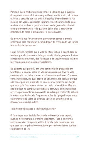 Por mais que a mídia tente nos vender a ideia de que o sucesso
de algumas pessoas foi só uma questão de muita sorte e de pouco
esforço, a verdade por trás dessas histórias é bem diferente. Na
maioria das vezes, as pessoas lutaram e sacrificaram muito para
realizar seus sonhos, e quando o sucesso chegou a elas não foi
uma grande revelação – de qualquer jeito, elas já estavam se
dedicando de corpo e alma a fazer o que amavam.

Os erros vão nos fortalecendo e provando se temos a energia
necessária para continuar, mesmo depois de ter tomado um tombo
feio na frente dos outros.

E que melhor exemplo que a vida de Steve Jobs e a quantidade de
tombos que ele encarou até chegar aonde ele chegou para ilustrar
a importância dos erros, dos fracassos e de seguir o nosso instinto,
fazendo aquilo que realmente gostamos.

Na palestra que proferiu em uma cerimônia de graduação em
Stanford, ele contou sobre os vários fracassos que teve na vida
e como cada um deles o levou a coisas muito melhores. Começou
com a faculdade, da qual depois de seis meses ele desistiu porque
não conseguia ver propósito no enorme investimento em tuição
que seus pais faziampara ele ter um título universitário. Mas ele
decidiu ficar no campus e aproveitar a estrutura que a faculdade
oferecia para assistir como ouvinte às aulas que realmente achava
interessantes. Assim, ele frequentou aulas de tipografia que amou
e aprendeu tudo sobre os diversos tipos e os detalhes que os
diferenciam uns dos outros.

Totalmente fracassado e improdutivo, certo?

O fato é que essa decisão faria toda a diferença anos depois,
quando ele construiu o primeiro Macintosh. Tudo o que tinha
aprendido sobre tipografia voltou à mente dele quando decidiu
que esse seria o primeiro computador pessoal com letras bonitas
e agradáveis de ler.

Manual para Jovens Sonhadores                                    37
 