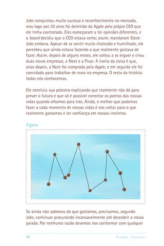Jobs conquistou muito sucesso e reconhecimento no mercado,
mas logo aos 30 anos foi demitido da Apple pelo própio CEO que
ele tinha contratado. Eles começaram a ter opiniões diferentes, e
o board decidiu que o CEO estava certo; assim, mandaram Steve
Jobs embora. Apesar de se sentir muito chateado e humilhado, ele
percebeu que ainda estava fazendo o que realmente gostava de
fazer. Assim, depois de alguns meses, ele voltou a se erguer e criou
duas novas empresas, a Next e a Pixar. A ironia da coisa é que,
anos depois, a Next foi comprada pela Apple, e em seguida ele foi
convidado para trabalhar de novo na empresa. O resto da história
todos nós conhecemos.

Ele concluiu sua palestra explicando que realmente não dá para
prever o futuro e que só é possível conectar os pontos das nossas
vidas quando olhamos para trás. Ainda, o melhor que podemos
fazer a cada momento de nossas vidas é nos voltar para o que
realmente gostamos e ter confiança em nossos instintos.

Figura




Se ainda não sabemos do que gostamos, precisamos, segundo
Jobs, continuar procurando incansavelmente até descobrir a nossa
paixão. Por nenhuma razão devemos nos conformar com qualquer

38                                                Nathalie Tr utmann
 