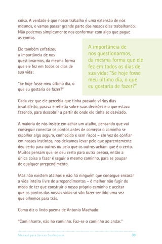 coisa. A verdade é que nosso trabalho é uma extensão de nós
mesmos, e vamos passar grande parte dos nossos dias trabalhando.
Não podemos simplesmente nos conformar com algo que pague
as contas.

Ele também enfatizou                     A importância de
a importância de nos                     nos questionarmos,
questionarmos, da mesma forma            da mesma forma que ele
que ele fez em todos os dias de          fez em todos os dias de
sua vida:                                sua vida: “Se hoje fosse
                                         meu último dia, o que
“Se hoje fosse meu último dia, o
que eu gostaria de fazer?”
                                         eu gostaria de fazer?”

Cada vez que ele percebia que tinha passado vários dias
insatisfeito, parava e refletia sobre suas decisões e o que estava
fazendo, para descobrir a partir de onde ele tinha se desviado.

A maioria de nós insiste em achar um atalho, pensando que vai
conseguir conectar os pontos antes de começar o caminho se
escolher algo seguro, conhecido e sem riscos – em vez de confiar
em nossos instintos, nos deixamos levar pelo que aparentemente
deu certo para outros ou pelo que os outros acham que é o certo.
Muitos pensam que, se deu certo para outra pessoa, então a
única coisa a fazer é seguir o mesmo caminho, para se poupar
de qualquer arrependimento.

Mas não existem atalhos e não há ninguém que consegue encarar
a vida inteira livre de arrependimentos – é melhor não fugir do
medo de ter que construir o nosso próprio caminho e aceitar
que os pontos das nossas vidas só vão fazer sentido uma vez
que olhemos para trás.

Como diz o lindo poema de Antonio Machado:

“Caminhante, não há caminho. Faz-se o caminho ao andar.”

Manual para Jovens Sonhadores                                       39
 