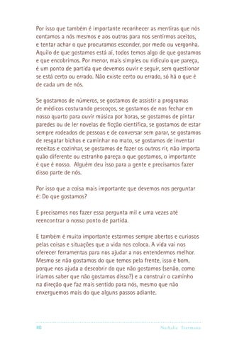Por isso que também é importante reconhecer as mentiras que nós
contamos a nós mesmos e aos outros para nos sentirmos aceitos,
e tentar achar o que procuramos esconder, por medo ou vergonha.
Aquilo de que gostamos está aí, todos temos algo de que gostamos
e que encobrimos. Por menor, mais simples ou ridículo que pareça,
é um ponto de partida que devemos ouvir e seguir, sem questionar
se está certo ou errado. Não existe certo ou errado, só há o que é
de cada um de nós.

Se gostamos de números, se gostamos de assistir a programas
de médicos costurando pescoços, se gostamos de nos fechar em
nosso quarto para ouvir música por horas, se gostamos de pintar
paredes ou de ler novelas de ficção científica, se gostamos de estar
sempre rodeados de pessoas e de conversar sem parar, se gostamos
de resgatar bichos e caminhar no mato, se gostamos de inventar
receitas e cozinhar, se gostamos de fazer os outros rir, não importa
quão diferente ou estranho pareça o que gostamos, o importante
é que é nosso. Alguém deu isso para a gente e precisamos fazer
disso parte de nós.

Por isso que a coisa mais importante que devemos nos perguntar
é: Do que gostamos?

E precisamos nos fazer essa pergunta mil e uma vezes até
reencontrar o nosso ponto de partida.

E também é muito importante estarmos sempre abertos e curiosos
pelas coisas e situações que a vida nos coloca. A vida vai nos
oferecer ferramentas para nos ajudar a nos entendermos melhor.
Mesmo se não gostamos do que temos pela frente, isso é bom,
porque nos ajuda a descobrir do que não gostamos (senão, como
iríamos saber que não gostamos disso?) e a construir o caminho
na direção que faz mais sentido para nós, mesmo que não
enxerguemos mais do que alguns passos adiante.




40                                                Nathalie Tr utmann
 