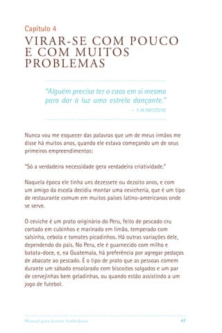 Capítulo 4
Vi rar -se com pou co
e c om mu itos
pro b lemas

         “Alguém precisa ter o caos em si mesmo
         para dar à luz uma estrela dançante.”
                                    – F. W. Nietzsche




Nunca vou me esquecer das palavras que um de meus irmãos me
disse há muitos anos, quando ele estava começando um de seus
primeiros empreendimentos:

“Só a verdadeira necessidade gera verdadeira criatividade.”

Naquela época ele tinha uns dezessete ou dezoito anos, e com
um amigo da escola decidiu montar uma cevicheria, que é um tipo
de restaurante comum em muitos países latino-americanos onde
se serve.

O ceviche é um prato originário do Peru, feito de pescado cru
cortado em cubinhos e marinado em limão, temperado com
salsinha, cebola e tomates picadinhos. Há outras variações dele,
dependendo do país. No Peru, ele é guarnecido com milho e
batata-doce, e, na Guatemala, há preferência por agregar pedaços
de abacate ao pescado. É o tipo de prato que as pessoas comem
durante um sábado ensolarado com biscoitos salgados e um par
de cervejinhas bem geladinhas, ou quando estão assistindo a um
jogo de futebol.




Manual para Jovens Sonhadores                                47
 