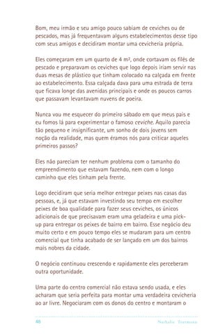Bom, meu irmão e seu amigo pouco sabiam de ceviches ou de
pescados, mas já frequentavam alguns estabelecimentos desse tipo
com seus amigos e decidiram montar uma cevicheria própria.

Eles começaram em um quarto de 4 m², onde cortavam os filés de
pescado e preparavam os ceviches que logo depois iriam servir nas
duas mesas de plástico que tinham colocado na calçada em frente
ao estabelecimento. Essa calçada dava para uma estrada de terra
que ficava longe das avenidas principais e onde os poucos carros
que passavam levantavam nuvens de poeira.

Nunca vou me esquecer do primeiro sábado em que meus pais e
eu fomos lá para experimentar o famoso ceviche. Aquilo parecia
tão pequeno e insignificante, um sonho de dois jovens sem
noção da realidade, mas quem éramos nós para criticar aqueles
primeiros passos?

Eles não pareciam ter nenhum problema com o tamanho do
empreendimento que estavam fazendo, nem com o longo
caminho que eles tinham pela frente.

Logo decidiram que seria melhor entregar peixes nas casas das
pessoas, e, já que estavam investindo seu tempo em escolher
peixes de boa qualidade para fazer seus ceviches, os únicos
adicionais de que precisavam eram uma geladeira e uma pick-
up para entregar os peixes de bairro em bairro. Esse negócio deu
muito certo e em pouco tempo eles se mudaram para um centro
comercial que tinha acabado de ser lançado em um dos bairros
mais nobres da cidade.

O negócio continuou crescendo e rapidamente eles perceberam
outra oportunidade.

Uma parte do centro comercial não estava sendo usada, e eles
acharam que seria perfeita para montar uma verdadeira cevicheria
ao ar livre. Negociaram com os donos do centro e montaram o

48                                               Nathalie Tr utmann
 