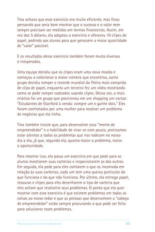 Tina achava que esse exercício era muito eficiente, mas ficou
pensando que seria bom mostrar que o sucesso e o valor nem
sempre precisam ser medidos em termos financeiros. Assim, em
vez dos 5 dólares, ela adaptou o exercício e ofereceu 10 clipes de
papel, pedindo aos alunos para que gerassem a maior quantidade
de “valor” possível.

E os resultados desse exercicio também foram muito diversos
e inesperados.

Uma equipe decidiu que os clipes eram uma nova moeda e
começou a colecionar o maior número que encontrou, outro
grupo decidiu romper o recorde mundial da fileira mais comprida
de clips de papel, enquanto um terceiro fez um vídeo mostrando
como se pode romper cadeados usando clipes. Dessa vez, o mais
criativo foi um grupo que posicionou em um shopping um cartaz:
“Estudantes de Stanford à venda: compre um e ganhe dois.” Eles
foram contratados por uma mulher para resolver um problema
de negócios que ela tinha.

Tina também insiste que, para desenvolver essa “mente de
empreendedor” e a habilidade de virar-se com pouco, precisamos
estar atentos a todos os problemas que nos rodeiam no nosso
dia a dia, já que, segundo ela, quanto maior o problema, maior
a oportunidade.

Para mostrar isso, ela passa um exercício em que pede para os
alunos mostrarem suas carteiras e inspecionarem as dos outros.
Em seguida, ela pede para eles contarem o que os incomoda em
relação às suas carteiras, cada um tem uma queixa particular do
que funciona e do que não funciona. Por último, ela entrega papel,
tesouras e clipes para eles desenharem o tipo de carteira que
eles acham que resolveria seus problemas. O ponto que ela quer
mostrar com esse exercício é que existem problemas em todas as
coisas ao nosso redor e que as pessoas que desenvolvem a “cabeça
de empreendedor” estão sempre procurando o que pode ser feito
para solucionar esses problemas.


Manual para Jovens Sonhadores                                   53
 