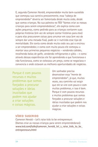 E, segundo Cameron Herold, empreendedor muito bem-sucedido
  que começou sua carreira precocemente, essa “cabeça de
  empreendedor” deveria ser fomentada desde muito cedo, desde
  que somos crianças. Na sua palestra no TED “Vamos criar as nossas
  crianças para serem empreendedoras”, ele explica como com
  ações pequenas, como pedindo para as crianças contarem suas
  próprias histórias (em vez de sempre contar histórias para elas)
  e para elas procurarem coisas para arrumar em casa (em vez de
  sempre dar uma mesada fixa), pode-se ir nutrindo esse tipo de
  mentalidade. Ele conta como desde muito cedo seu pai o ensinou
  a ser empreendedor, e como com muito pouco ele começou a
  montar seus primeiros pequenos negócios – vendendo cabides,
  recolhendo bolas de golfe, vendendo refrigerantes e gibis – e como
  através dessas experiências ele foi aprendendo o que funcionava e
  não funcionava, como se colocava um preço, como se negociava e
  convencia e onde estavam as melhores oportunidades de negócios.

                                    Um sonhador precisa
Porque é com poucos                 desenvolver essa “mente de
recursos e muitos                   empreendedor”, já que, muitas
problemas que somos                 vezes, seu caminho vai exigir
forçados a procurar                 que ele se vire com pouco e com
soluções e ideias                   muitos problemas, e isso é bom.
inusitadas que                      Porque é com poucos recursos
                                    e muitos problemas que somos
podem nos ajudar
                                    forçados a procurar soluções e
a criar soluções                    ideias inusitadas que podem nos
e coisas mágicas.                   ajudar a criar soluções e coisas
                                    mágicas.

  VÍDEO SUGERIDO
  Cameron Herold – Let’s raise kids to be entrepreneurs
  (Vamos criar as nossas crianças para serem empreendedoras):
  www.ted.com/talks/cameron_herold_let_s_raise_kids_to_be_
  entrepreneurs.html



  54                                              Nathalie Tr utmann
 