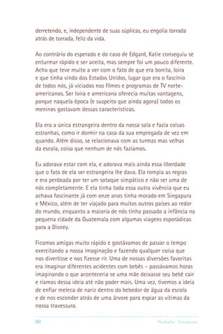 derretendo, e, independente de suas súplicas, eu engolia torrada
atrás de torrada, feliz da vida.

Ao contrário do esperado e do caso de Edgard, Katie conseguiu se
enturmar rápido e ser aceita, mas sempre foi um pouco diferente.
Acho que teve muito a ver com o fato de que era bonita, loira
e que tinha vindo dos Estados Unidos, lugar que era o fascínio
de todos nós, já viciados nos filmes e programas de TV norte-
americanos. Ser loira e americana oferecia muitas vantagens,
porque naquela época (e suspeito que ainda agora) todos os
meninos gostavam dessas características.

Ela era a única estrangeira dentro da nossa sala e fazia coisas
estranhas, como ir dormir na casa da sua empregada de vez em
quando. Além disso, se relacionava com as turmas mas velhas
da escola, coisa que nenhum de nós fazíamos.

Eu adorava estar com ela, e adorava mais ainda essa liberdade
que o fato de ela ser estrangeira lhe dava. Ela rompia as regras
e era perdoada por ter um sotaque simpático e não ser uma de
nós completamente. E ela tinha toda essa outra vivência que eu
achava fascinante já com onze anos tinha morado em Singapura
e México, além de ter viajado para muitos outros países ao redor
do mundo, enquanto a maioria de nós tinha passado a infância na
pequena cidade da Guatemala com algumas viagens esporádicas
para a Disney.

Ficamos amigas muito rápido e gostávamos de passar o tempo
exercitando a nossa imaginação e fazendo qualquer coisa que
nos divertisse e nos fizesse rir. Uma de nossas diversões favoritas
era imaginar diferentes acidentes com bebês – passávamos horas
imaginando o que aconteceria se uma mãe deixasse seu bebê cair
e ríamos dessa ideia até não poder mais. Uma vez, tivemos a ideia
de enfiar meleca de nariz dentro do bebedor de água da escola
e de nos esconder atrás de uma árvore para espiar as vítimas da
nossa travessura.

60                                                Nathalie Tr utmann
 