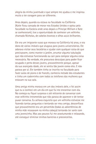 alegria da minha juventude e que sempre me ajudou e me inspirou
muito a ter coragem para ser diferente.

Anos depois, quando eu estava na faculdade na Califórnia
(Katie ficou cansada de morar nos Estados Unidos e optou pela
faculdade na Escócia onde anos depois o Príncipe William e Kate
se conheceram), tive a oportunidade de conhecer um velhinho
chamado Nicholas, de cabelos brancos e olhos azuis brilhantes.

Ele era um imigrante russo que morava na Califórnia há anos, e era
dono de vários imóveis que alugava para jovens universitários. Ele
adorava visitar seus locatários e ajudar com qualquer coisa de que
precisassem, como manter o jardim, arrumar alguma tubulação
que não estivesse funcionando ou sair para comprar alguma coisa
necessária. Na verdade, ele procurava desculpas para poder ficar
ocupado e perto desses jovens, provavelmente porque, apesar
da sua avançada idade, ele se sentia tão jovem como eles. E não
parava por aí. Ele também tinha se inscrito na faculdade para
fazer aulas de piano e de francês, conhecia metade dos estudantes
e tinha um caderninho com todos os telefones das mulheres que
estavam na sua sala.

Uma amiga minha morava em um dos imóveis dele, e foi assim
que eu o conheci em um dia em que fui me encontrar com ela.
No começo eu fiquei surpresa e até reticente de conversar com
esse velhinho intrometido que não parava de aparecer e de tentar
puxar conversa. Eu achava esquisito que um velhinho estivesse me
fazendo tantas perguntas e tentando ser meu amigo, desconfiava
que provavelmente era um pervertido (todas as advertências de
minha mãe ressoavam na minha cabeça) tentando ter sorte com
uma jovenzinha. Mas aos poucos fui me acostumando e relaxando,
até conseguir eliminar minhas barreiras e preconceitos.




62                                              Nathalie Tr utmann
 