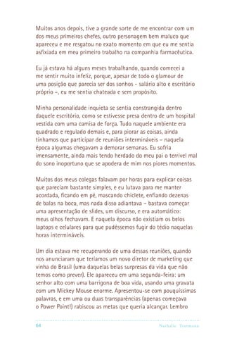 Muitos anos depois, tive a grande sorte de me encontrar com um
dos meus primeiros chefes, outro personagem bem maluco que
apareceu e me resgatou no exato momento em que eu me sentia
asfixiada em meu primeiro trabalho na companhia farmacêutica.

Eu já estava há alguns meses trabalhando, quando comecei a
me sentir muito infeliz, porque, apesar de todo o glamour de
uma posição que parecia ser dos sonhos - salário alto e escritório
próprio –, eu me sentia chateada e sem propósito.

Minha personalidade inquieta se sentia constrangida dentro
daquele escritório, como se estivesse presa dentro de um hospital
vestida com uma camisa de força. Tudo naquele ambiente era
quadrado e regulado demais e, para piorar as coisas, ainda
tínhamos que participar de reuniões intermináveis – naquela
época algumas chegavam a demorar semanas. Eu sofria
imensamente, ainda mais tendo herdado do meu pai o terrível mal
do sono inoportuno que se apodera de mim nos piores momentos.

Muitos dos meus colegas falavam por horas para explicar coisas
que pareciam bastante simples, e eu lutava para me manter
acordada, ficando em pé, mascando chiclete, enfiando dezenas
de balas na boca, mas nada disso adiantava – bastava começar
uma apresentação de slides, um discurso, e era automático:
meus olhos fechavam. E naquela época não existiam os belos
laptops e celulares para que pudéssemos fugir do tédio naquelas
horas intermináveis.

Um dia estava me recuperando de uma dessas reuniões, quando
nos anunciaram que teríamos um novo diretor de marketing que
vinha do Brasil (uma daquelas belas surpresas da vida que não
temos como prever). Ele apareceu em uma segunda-feira: um
senhor alto com uma barrigona de boa vida, usando uma gravata
com um Mickey Mouse enorme. Apresentou-se com pouquíssimas
palavras, e em uma ou duas transparências (apenas começava
o Power Point!) rabiscou as metas que queria alcançar. Lembro

64                                                Nathalie Tr utmann
 