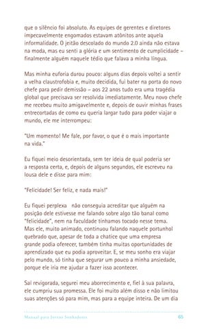 que o silêncio foi absoluto. As equipes de gerentes e diretores
impecavelmente engomados estavam atônitos ante aquela
informalidade. O jeitão descolado do mundo 2.0 ainda não estava
na moda, mas eu senti a glória e um sentimento de cumplicidade –
finalmente alguém naquele tédio que falava a minha língua.

Mas minha euforia durou pouco: alguns dias depois voltei a sentir
a velha claustrofobia e, muito decidida, fui bater na porta do novo
chefe para pedir demissão – aos 22 anos tudo era uma tragédia
global que precisava ser resolvida imediatamente. Meu novo chefe
me recebeu muito amigavelmente e, depois de ouvir minhas frases
entrecortadas de como eu queria largar tudo para poder viajar o
mundo, ele me interrompeu:

“Um momento! Me fale, por favor, o que é o mais importante
na vida.”

Eu fiquei meio desorientada, sem ter ideia de qual poderia ser
a resposta certa, e, depois de alguns segundos, ele escreveu na
lousa dele e disse para mim:

“Felicidade! Ser feliz, e nada mais!”

Eu fiquei perplexa não conseguia acreditar que alguém na
posição dele estivesse me falando sobre algo tão banal como
“felicidade”, nem na faculdade tínhamos tocado nesse tema.
Mas ele, muito animado, continuou falando naquele portunhol
quebrado que, apesar de toda a chatice que uma empresa
grande podia oferecer, também tinha muitas oportunidades de
aprendizado que eu podia aproveitar. E, se meu sonho era viajar
pelo mundo, só tinha que segurar um pouco a minha ansiedade,
porque ele iria me ajudar a fazer isso acontecer.

Saí revigorada, segurei meu aborrecimento e, fiel à sua palavra,
ele cumpriu sua promessa. Ele foi muito além disso e não limitou
suas atenções só para mim, mas para a equipe inteira. De um dia

Manual para Jovens Sonhadores                                    65
 
