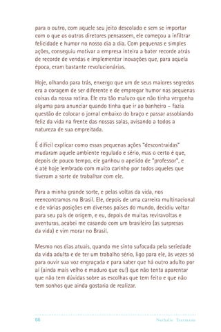 para o outro, com aquele seu jeito descolado e sem se importar
com o que os outros diretores pensassem, ele começou a infiltrar
felicidade e humor no nosso dia a dia. Com pequenas e simples
ações, conseguiu motivar a empresa inteira a bater recorde atrás
de recorde de vendas e implementar inovações que, para aquela
época, eram bastante revolucionárias.

Hoje, olhando para trás, enxergo que um de seus maiores segredos
era a coragem de ser diferente e de empregar humor nas pequenas
coisas da nossa rotina. Ele era tão maluco que não tinha vergonha
alguma para anunciar quando tinha que ir ao banheiro – fazia
questão de colocar o jornal embaixo do braço e passar assobiando
feliz da vida na frente das nossas salas, avisando a todos a
natureza de sua empreitada.

É difícil explicar como essas pequenas ações “descontraídas”
mudaram aquele ambiente regulado e sério, mas o certo é que,
depois de pouco tempo, ele ganhou o apelido de “professor”, e
é até hoje lembrado com muito carinho por todos aqueles que
tiveram a sorte de trabalhar com ele.

Para a minha grande sorte, e pelas voltas da vida, nos
reencontramos no Brasil. Ele, depois de uma carreira multinacional
e de várias posições em diversos países do mundo, decidiu voltar
para seu país de origem, e eu, depois de muitas reviravoltas e
aventuras, acabei me casando com um brasileiro (as surpresas
da vida) e vim morar no Brasil.

Mesmo nos dias atuais, quando me sinto sufocada pela seriedade
da vida adulta e de ter um trabalho sério, ligo para ele, às vezes só
para ouvir sua voz engraçada e para saber que há outro adulto por
aí (ainda mais velho e maduro que eu!) que não tenta aparentar
que não tem dúvidas sobre as escolhas que tem feito e que não
tem sonhos que ainda gostaria de realizar.




66                                                 Nathalie Tr utmann
 
