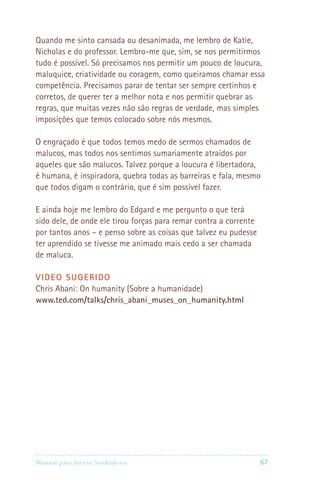 Quando me sinto cansada ou desanimada, me lembro de Katie,
Nicholas e do professor. Lembro-me que, sim, se nos permitirmos
tudo é possível. Só precisamos nos permitir um pouco de loucura,
maluquice, criatividade ou coragem, como queiramos chamar essa
competência. Precisamos parar de tentar ser sempre certinhos e
corretos, de querer ter a melhor nota e nos permitir quebrar as
regras, que muitas vezes não são regras de verdade, mas simples
imposições que temos colocado sobre nós mesmos.

O engraçado é que todos temos medo de sermos chamados de
malucos, mas todos nos sentimos sumariamente atraídos por
aqueles que são malucos. Talvez porque a loucura é libertadora,
é humana, é inspiradora, quebra todas as barreiras e fala, mesmo
que todos digam o contrário, que é sim possível fazer.

E ainda hoje me lembro do Edgard e me pergunto o que terá
sido dele, de onde ele tirou forças para remar contra a corrente
por tantos anos – e penso sobre as coisas que talvez eu pudesse
ter aprendido se tivesse me animado mais cedo a ser chamada
de maluca.

VIDEO SUGERIDO
Chris Abani: On humanity (Sobre a humanidade)
www.ted.com/talks/chris_abani_muses_on_humanity.html




Manual para Jovens Sonhadores                                     67
 