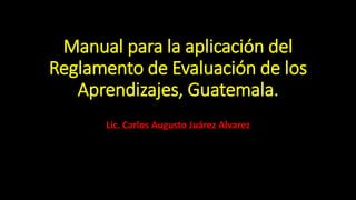 Manual para la aplicación del
Reglamento de Evaluación de los
Aprendizajes, Guatemala.
Lic. Carlos Augusto Juárez Alvarez
 