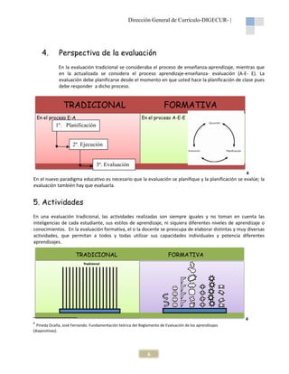 Dirección General de Currículo-DIGECUR |
DIGECUR-

4.

Perspectiva de la evaluación
En la evaluación tradicional se consideraba el proceso de enseñanza-aprendizaje, mientras que
aprendizaje,
en la actualizada se considera el proceso aprendizaje
aprendizaje-enseñanza- evaluación (A-E- E). La
(A
evaluación debe planificarse desde el momento en que usted hace la planificación de clase pues
debe responder a dicho proceso.

TRADICIONAL
En el proceso E-A

FORMATIVA
En el proceso A-E-E

1º. Planificación
xzoPPPla
2º. Ejecución

3º. Evaluación
4

En el nuevo paradigma educativo es necesario que la evaluación se planifique y la planificación se evalúe; la
evalúe
evaluación también hay que evaluarla
evaluarla.

5. Actividades
En una evaluación tradicional, las actividades realizadas son siempre iguales y no toman en cuenta las
inteligencias de cada estudiante, sus estilos de aprendizaje, ni siquiera diferentes niveles de aprendizaje o
conocimientos. En la evaluación formativa, el o la docente se preocupa de elaborar distintas y muy diversas
actividades, que permitan a todos y todas utilizar sus capacidades individuales y potencia diferentes
aprendizajes.

TRADICIONAL

FORMATIVA

4
4

Pineda Ocaña, José Fernando. Fundamentación teórica del Reglamento de Evaluación de los aprendizajes
(diapositivas).

6

 