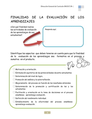 Dirección General de Currículo-DIGECUR- |

FINALIDAD DE
APRENDIZAJES

LA

¿Con qué finalidad realiza
las actividades de evaluación
de los aprendizajes de sus
estudiantes?

EVALUACIÓN

DE

LOS

Responda aquí.

Identifique los aspectos que deben tenerse en cuenta para que la finalidad
de la evaluación de los aprendizajes sea formativa en el proceso y
sumativa en el producto.

Motivación y orientación.
Estimulación equitativa de las potencialidades docente-estudiantes.
Determinación del nivel de logro.
Promoción del análisis y la autorreflexión.
Mejoramiento del proceso en función de los resultados obtenidos.
Determinación de la promoción y certificación de las y los
estudiantes.
Facilitación y orientación en la toma de decisiones en el proceso
enseñanza- aprendizaje-evaluación.
Definición del rendimiento individual.
Establecimiento de la
aprendizaje-evaluación.

efectividad

8

del

proceso

enseñanza-

 