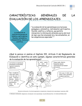 Dirección General de Currículo-DIGECUR |
DIGECUR-

CARACTERÍSTICAS
GENERALES
DE
EVALUACIÓN DE LOS APRENDIZAJES

La evaluación se
caracteriza porque es:
holística, participativa,
flexible, sistemática,
interpretativa, técnica y
científica.

LA

• “La evaluación de los aprendizajes es el proceso
pedagógico, sistemático, instrumental, participativo,
flexible, analítico y reflexivo, que permite
interpretar la información obtenida acerca del nivel
de logro que han alcanzado los y las estudiantes, en
las competencias esperadas.” 5

¿Qué le parece si analiza el Capítulo III, Artículo 4 del Reglamento de
Evaluación e identifica en este ejemplo, algunas características generales
de la evaluación de los aprendizajes?
Los hechos se realizan por
personajes en diferentes
lugares y momentos
específicos.

El autor cuenta
una
serie
de
acontecimientos.

Ayer mi papá me
contó este relato
y me dijo que el
autor, Francisco
Morales Santos
es un cuentista
guatemalteco,
amigo
de
mi
abuelito.

Tienes razón, Alberto.
ón,
Busquemos algunas
características que apoyen
esta opinión.

Creo que el relato que
hemos leído pertenece
al género narrativo.

Ministerio de Educación. El currículo organizado en competencias. Evaluación de los aprendizajes. Guatemala, 2009.
.
_____________________
5. Ministerio de Educación. Reglamento de Evaluación de los Aprendizajes. Acuerdo Ministerial No. 1171
1171-2010.GUATEMALA 2010
GUATEMALA

9

 