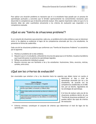 Dirección General de Currículo-DIGECUR- |

Para aplicar una situación problema es necesario que el o la estudiante haya pasado por un proceso de
aprendizajes puntuales y concretos que le brinden oportunamente los conocimientos necesarios para
desarrollar la competencia que el docente pretende evaluar. Otro aspecto importante radica en que el o la
docente debe dar valor cuantitativo únicamente a los criterios de evaluación que responden a la
competencia evaluada.

¿Qué es una “familia de situaciones problema”?
Es un conjunto de situaciones que presentan, cada una, un problema de la vida cotidiana y que se relacionan
entre sí. Su objetivo es evidenciar el logro de las competencias alcanzado por los y las estudiantes. Se
presentan en forma de cuadernillos.
Cada una de las situaciones problema que conforman una “Familia de Situaciones Problema” se caracteriza
por lo siguiente:
1. Plantea un problema de la vida cotidiana.
2. Requiere que el o la estudiante, utilizando los recursos de apoyo que se le facilitan, resuelva el problema
que le permite poner en práctica los aprendizajes logrados.
3. Refleja una producción individual o grupal.
4. Muestra recursos que son familiares a las y los estudiantes: ilustraciones, fotos, anuncios, noticias,
carteles, entre otros.

¿Qué son los criterios de evaluación?
Son enunciados que orientan a los y las docentes hacia los aspectos que deben tomar en cuenta al
determinar el tipo y nivel de
aprendizaje alcanzado por los y las
estudiantes, de acuerdo con las
competencias establecidas en el CNB.
Son, por así decirlo, reguladores de
las estrategias de aprendizaje.
A la hora de evaluar cada una de las
situaciones problema dentro de una
“Familia de situaciones problema”, se
pueden definir dos tipos de criterios
de evaluación:
Criterios mínimos: constituyen el conjunto de criterios que determinan el nivel de logro de los
aprendizajes.

13

 