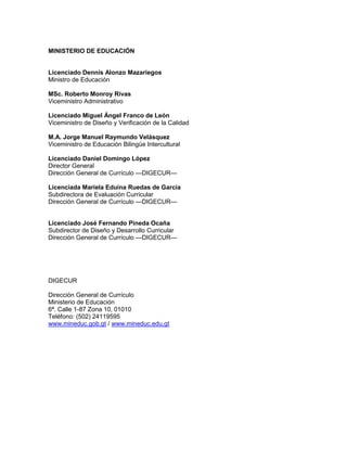 MINISTERIO DE EDUCACIÓN

Licenciado Dennis Alonzo Mazariegos
Ministro de Educación
MSc. Roberto Monroy Rivas
Viceministro Administrativo
Licenciado Miguel Ángel Franco de León
Viceministro de Diseño y Verificación de la Calidad
M.A. Jorge Manuel Raymundo Velásquez
Viceministro de Educación Bilingüe Intercultural
Licenciado Daniel Domingo López
Director General
Dirección General de Currículo —DIGECUR—
Licenciada Mariela Eduina Ruedas de García
Subdirectora de Evaluación Curricular
Dirección General de Currículo —DIGECUR—

Licenciado José Fernando Pineda Ocaña
Subdirector de Diseño y Desarrollo Curricular
Dirección General de Currículo —DIGECUR—

DIGECUR
Dirección General de Currículo
Ministerio de Educación
6ª. Calle 1-87 Zona 10, 01010
Teléfono: (502) 24119595
www.mineduc.gob.gt / www.mineduc.edu.gt

 