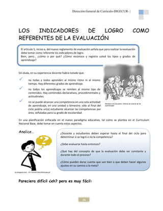 Dirección General de Currículo-DIGECUR |
DIGECUR-

LOS
INDICADORES
DE
LOGRO
REFERENTES DE LA EVALUACIÓN

COMO

El artículo 5, inciso a, del nuevo reglamento de evaluación señala que para realizar la evaluación
l
debe tomar como referente los indicadores de logro.
Bien, pero… ¿cómo o por qué? ¿Cómo reconoce y registra usted los tipos y grados de
cómo
aprendizaje?

Sin duda, en su experiencia docente habrá notado que:
no todas y todos aprenden al mismo ritmo ni al mismo
tiempo. Hay diferentes grados de aprendizaje.
no todos los aprendizajes se remiten al mismo tipo de
contenidos. Hay contenidos declarativos, procedimentales y
s
actitudinales.
no se puede alcanzar una competencia en una sola actividad
de aprendizaje, en una unidad o bimestre; sólo al final del
ciclo podría un(a) estudiante alcanzar las competencias por
área, señaladas para su grado de escolaridad.

Ministerio de Educación, Informe de avance de los
aprendizajes

En una planificación enfocada en el nuevo paradigma educativo, tal como se plantea en el Cur
Curriculum
Nacional Base, debe tomar en cuenta estos aspectos.
,

Analice…

¿Docente y estudiantes deben esperar hasta el final del ciclo para
determinar si se logró o no la competencia?
¿Debe evaluarse hasta entonces?
¿Qué hay del concepto de que la evaluación debe ser constante y
durante todo el proceso?
¿Cómo pueden darse cuenta que van bien o que deben hacer algunos
ajustes en su camino a la meta?

bp.blogspot.com/.../l211QVAbCHk/s320/dudas.gif

Pareciera difícil ¿eh? pero es muy fácil:

16

 