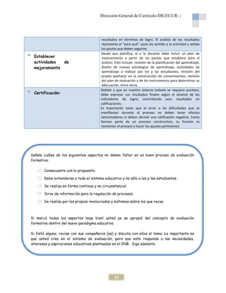 Dirección General de Currículo-DIGECUR- |

Establecer
actividades
de
mejoramiento

Certificación:

resultados en términos de logro. El análisis de los resultados
representa el “para qué”, pues da sentido a la actividad y señala
las pautas que deben seguirse.
Desde que planifica, el o la docente debe incluir un plan de
mejoramiento a partir de las pautas que establece para el
análisis. Esto incluye: revisión de la planificación del aprendizaje,
diseño de nuevas estrategias de aprendizaje, actividades de
aprendizaje a realizar por los y las estudiantes, revisión del
propio quehacer en la construcción de conocimientos, revisión
del plan de evaluación y de los instrumentos para determinar su
adecuación, entre otros.
Debido a que en nuestro sistema todavía se requiere punteos,
debe expresar sus resultados finales según el alcance de los
indicadores de logro, convirtiendo esos resultados en
calificaciones.
Es importante notar que el error o las dificultades que se
manifiestan durante el proceso no deben tener efectos
sancionadores ni deben derivar una calificación negativa. Como
forman parte de un proceso constructivo, su función es
reorientar el proceso y hacer los ajustes pertinentes.

Señale cuáles de los siguientes aspectos no deben faltar en un buen proceso de evaluación
formativa:
Consecuente con lo propuesto.
Debe extenderse a todo el sistema educativo y no sólo a los y las estudiantes.
Se realiza en forma continua y no circunstancial.
Sirve de información para la regulación de procesos.
Se realiza por los propios involucrados y sistemas sobre los que recae.

Si marcó todos los aspectos ¡muy bien! usted ya se apropió del concepto de evaluación
formativa dentro del nuevo paradigma educativo.
Si faltó alguno, revise con sus compañeros (as) y discuta con ellos el tema. Lo importante es
que usted crea en el sistema de evaluación, para que este responda a las necesidades,
intereses y aspiraciones educativas planteadas en el CNB. Siga adelante.

19

 