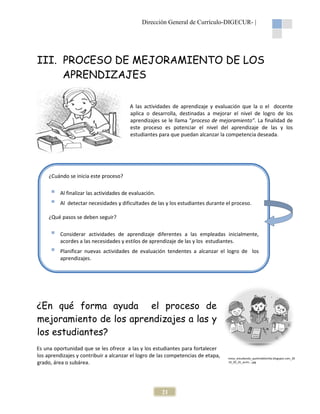 Dirección General de Currículo-DIGECUR |
DIGECUR-

III. PROCESO DE MEJORAMIENTO DE LOS
APRENDIZAJES
A las actividades de aprendizaje y evaluación que la o el docente
aplica o desarrolla, destinadas a mejorar el nivel de logro de los
aprendizajes se le llama “proceso de mejoramiento”. La finalidad de
proceso
mejoramiento
este proceso es potenciar el nivel del aprendizaje de las y los
estudiantes para que puedan alcanzar la competencia deseada.

¿Cuándo se inicia este proceso
proceso?
Al finalizar las actividades de evaluación.
Al detectar necesidades y dificultades de las y los estudiantes durante el proceso.
¿Qué pasos se deben seguir?
Considerar actividades de aprendizaje diferentes a las empleadas inicialmente,
acordes a las necesidades y estilos de aprendizaje de las y los estudiantes.
Planificar nuevas actividades de evaluación tendentes a alcanzar el logro de los
tendentes
aprendizajes.

¿En qué forma ayuda el proceso de
mejoramiento de los aprendizajes a las y
los estudiantes?
Es una oportunidad que se les ofrece a las y los estudiantes para fortalecer
los aprendizajes y contribuir a alcanzar el logro de las competencias de etapa,
grado, área o subárea.

21

ninos_estudiando_quelindafamilia.blogspot.com_20
10_05_01_archi....jpg

 