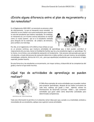Dirección General de Currículo-DIGECUR |
DIGECUR-

¿Existe alguna diferencia entre el plan de mejoramiento y

los remediales?
En el Reglamento 2692-2007, se mencionó un proceso o plan
2007,
de reforzamiento, lo que se interpretó como remedial. La
intención no era realizar una nueva evaluación para mejorar
la nota del estudiante que hubiera reprobado. Sin embargo,
se interpretó así y en muchos centros educativos se manejó
como un nuevo examen que el o la estu
estudiante realizaba
poco después de los exámenes de unidad o de bimestre,
para cambiar una nota baja.
Q’ab’al05 Niñas Au.jpg Catálogo 2. Digebi
Por ello, en el reglamento 1171-2010 se hace énfasis en que
2010
es un proceso continuo, que involucra actividades de aprendizaje que, si bien pueden contribuir al
mejoramiento de una nota, tienen la finalidad de facilitar que los y las estudiantes logren un aprendizaje. Por
aprendizaje
lo mismo, no se limita a una actividad de evaluación sin fundamento. Este proceso está pensado para que el
o la docente, a través del proceso de evaluación determine si debe cambiar y de qué manera, las actividades,
metodología, ambiente, técnica de A E, etc., para que aquellos(as) estudiantes que no alcanzaron el logro
ía,
A-E-E,
esperado, puedan hacerlo.

De esta forma los y las estudiantes se encaminarán, con mayor certeza, al desarrollo de las competencias del
grado y nivel en el que están inscrito
inscritos.

¿Qué tipo de actividades de aprendizaje se pueden
realizar?
El CNB ofrece ejemplos de varias actividades que se pueden realizar
para propiciar aprendizajes, después de las mallas curriculares de
mal
cada área, subárea, por grado y nivel. Además, existen las
Orientaciones de Desarrollo Curricular –ODEC
ODEC—, que contienen
actividades que guían sobre cómo desarrollar actividades para
determinadas competencias.
www.botonzico.be/.../derecho7pantalla.jpg

Toda esta información le permite al o la docente, tomar ideas para que, aunado a su creatividad, contexto y
necesidades de sus estudiantes, aplique esas o genere nuevas actividades.

22

 