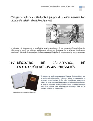 Dirección General de Currículo-DIGECUR |
DIGECUR-

¿Se puede aplicar a estudiantes que por diferentes razones han
dejado de asistir al establecimiento?

www.apic.es/imagenes/APIC548.jpg

La intención de este proceso es beneficiar a las y los estudiantes Si por causas justificadas (migración,
estudiantes.
enfermedad u otras), no hubieran podido seguir el proceso de evaluación en el grado donde están
inscritos(as), sí tendrán derecho a las actividades de evaluación y a las de mejoramiento, si fueran necesarias.
mejoramiento,

IV. REGISTRO
DE
RESULTADOS
EVALUACIÓN DE LOS APRENDIZAJES

DE

El registro de resultados de evaluación es el documento en que
se registra la información relevante sobre los avances de la
situación de aprendizaje de las y los estudiantes, obtenidos a
estudiantes
través de las actividades de evaluación desde el inicio, durante y
al finalizar la unidad, bimestre o ciclo escolar. Es responsabilidad
inalizar
de la y el docente tener este registro actualizado y de la o el
director verificar su confiabilidad.
www.grupotam.com.ar/catalog/libro-de-actas-ma...
ma...

23

 