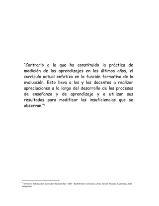 “Contrario a lo que ha constituido la práctica de
medición de los aprendizajes en los últimos años, el
currículo actual enfatiza en la función formativa de la
evaluación. Esto lleva a los y las docentes a realizar
apreciaciones a lo largo del desarrollo de los procesos
de enseñanza y de aprendizaje y a utilizar sus
resultados para modificar las insuficiencias que se
observan.”1

1

Ministerio de Educación. Curriculum Nacional Base –CNB— Bachillerato en Ciencias y Letras. Versión Revisada. Guatemala, 2010.
Adaptación.

 