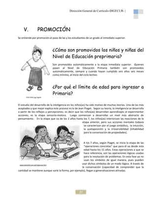 Dirección General de Currículo-DIGECUR |
DIGECUR-

V.

PROMOCIÓN
ROMOCIÓN

Se entiende por promoción el paso de las y los estudiantes de un grado al inmediato superior.

¿Cómo son promovidos los niños y niñas del
Nivel de Educación preprimaria?
Son promovidos automáticamente a la etapa inmediata superior. Quienes
pasen al Nivel de Educación Primaria también son promovidos
automáticamente, siempre y cuando hayan cumplido seis años seis meses
como mínimo, al inicio del ciclo lectivo.

¿Por qué el límite de edad para ingresar a
Primaria?
S102 Niña.jpg Digebi

El estudio del desarrollo de la inteligencia en los niños(as) ha sido motivo de muchas teorías. Una de las más
aceptadas y que mejor explica este proceso es la de Jean Piaget. Según su teoría, la inteligencia se desarrolla
a partir de los reflejos y percepciones; es decir que los niños(as) desarrollan aprendizajes al experimentar
lejos
acciones; es la etapa sensorio-motora. Luego comienzan a desarrollar un nivel más abstracto de
motora.
pensamiento. En la etapa que va de los 2 años hasta los 7, los niños(as) interiorizan las reacciones de la
niños(as)
etapa anterior, pero sus acciones mentales todavía
se caracterizan por el juego simbólico, la intuición,
la yuxtaposición y la irreversibilidad (inhabilidad
para la conservación de propiedades).

A los 7 años, según Piaget, se inicia la etapa de las
“operaciones concretas” que para él va desde esta
edad hasta los 11 años. Estas operaciones a que se
hace referencia, son las operaciones lógicas usadas
para la resolución de problemas. En esta fase ya no
usan los símbolos de igual manera, pues pueden
usar dichos símbolos de un modo lógico. A través de
www.lactared.com.pe/negocios.htm
la conservación (capacidad de comprender que la
cantidad se mantiene aunque varíe la forma, por ejemplo), llegan a generalizaciones atinadas.
ríe

27

 