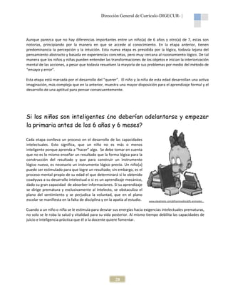 Dirección General de Currículo-DIGECUR |
DIGECUR-

Aunque parezca que no hay diferencias importantes entre un niño(a) de 6 años y otro(a) de 7, estas son
notorias, principiando por la manera en que se accede al conocimiento. En la etapa anterior, tienen
conocimiento.
ante
predominancia la percepción y la intuición. Esta nueva etapa es presidida por la lógica, todavía lejana del
pensamiento abstracto y basada en experiencias concretas, pero muy cercana al razonamiento lógico. De tal
manera que los niños y niñas pueden entender las transformaciones de los objetos e inician la interiorización
transformaciones
mental de las acciones, a pesar que todavía resuelve la mayoría de sus problemas por medio del método de
resuelven
“ensayo y error”.
Esta etapa está marcada por el desarrollo del “querer”. El niño y la niña de esta edad desarrollan una activa
“querer”.
imaginación, más compleja que en la anterior, muestra una mayor disposición para el aprendizaje formal y el
desarrollo de una aptitud para pensar consecuentemente.

Si los niños son inteligentes ¿no deberían adelantarse y empezar
inteligentes
la primaria antes de los 6 años y 6 meses?
Cada etapa conlleva un proceso en el desarrollo de las capacidades
intelectuales. Esto significa, que un niño no es más o menos
inteligente porque aprenda a “hacer” algo. Se debe tomar en cuenta
que no es lo mismo enseñar un resultado que la forma lógica para la
construcción del resultado y que para construir un instrumento
lógico nuevo, es necesario un instrumento lógico previo. Un niño(a)
puede ser estimulado para que logre un resultado; sin embargo, es el
proceso mental propio de su edad el que determin
determinará si lo obtenido
coadyuva a su desarrollo intelectual o si es un aprendizaje mecánico,
dado su gran capacidad de absorber informaciones. Si su aprendizaje
se dirige prematura y exclusivamente al intelecto, se obstaculiza el
plano del sentimiento y se perjudica la voluntad, que en el plano
rjudica
escolar se manifiesta en la falta de disciplina y en la apatía al estudio.

www.elpatinete.com/gifsanimados/gifs-animados...
www.elpatinete.com/gifsanimados/gifs

Cuando a un niño o niña se le estimula para desviar sus energías hacia exigencias intelectuales prematuras,
no solo se le roba la salud y vitalidad para su vida posterior. Al mismo tiempo debilita las capacidades de
juicio e inteligencia práctica que él o la docente quiere fomentar.

28

 