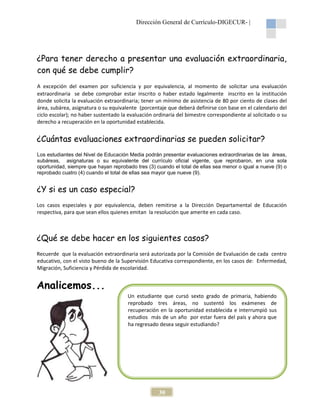 Dirección General de Currículo-DIGECUR- |

¿Para tener derecho a presentar una evaluación extraordinaria,
con qué se debe cumplir?
A excepción del examen por suficiencia y por equivalencia, al momento de solicitar una evaluación
extraordinaria se debe comprobar estar inscrito o haber estado legalmente inscrito en la institución
donde solicita la evaluación extraordinaria; tener un mínimo de asistencia de 80 por ciento de clases del
área, subárea, asignatura o su equivalente (porcentaje que deberá definirse con base en el calendario del
ciclo escolar); no haber sustentado la evaluación ordinaria del bimestre correspondiente al solicitado o su
derecho a recuperación en la oportunidad establecida.

¿Cuántas evaluaciones extraordinarias se pueden solicitar?
Los estudiantes del Nivel de Educación Media podrán presentar evaluaciones extraordinarias de las áreas,
subáreas, asignaturas o su equivalente del currículo oficial vigente, que reprobaron, en una sola
oportunidad, siempre que hayan reprobado tres (3) cuando el total de ellas sea menor o igual a nueve (9) o
reprobado cuatro (4) cuando el total de ellas sea mayor que nueve (9).

¿Y si es un caso especial?
Los casos especiales y por equivalencia, deben remitirse a la Dirección Departamental de Educación
respectiva, para que sean ellos quienes emitan la resolución que amerite en cada caso.

¿Qué se debe hacer en los siguientes casos?
Recuerde que la evaluación extraordinaria será autorizada por la Comisión de Evaluación de cada centro
educativo, con el visto bueno de la Supervisión Educativa correspondiente, en los casos de: Enfermedad,
Migración, Suficiencia y Pérdida de escolaridad.

Analicemos...
Un estudiante que cursó sexto grado de primaria, habiendo
reprobado tres áreas, no sustentó los exámenes de
recuperación en la oportunidad establecida e interrumpió sus
estudios más de un año por estar fuera del país y ahora que
ha regresado desea seguir estudiando?

30

 