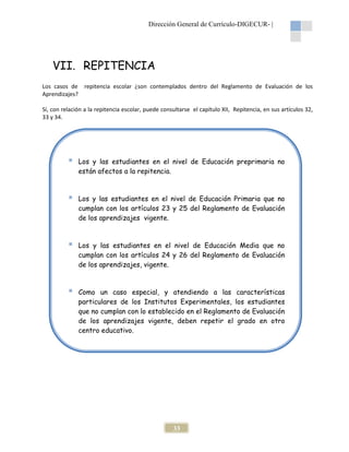 Dirección General de Currículo-DIGECUR- |

VII. REPITENCIA
Los casos de repitencia escolar ¿son contemplados dentro del Reglamento de Evaluación de los
Aprendizajes?
Sí, con relación a la repitencia escolar, puede consultarse el capítulo XII, Repitencia, en sus artículos 32,
33 y 34.

Los y las estudiantes en el nivel de Educación preprimaria no
están afectos a la repitencia.

Los y las estudiantes en el nivel de Educación Primaria que no
cumplan con los artículos 23 y 25 del Reglamento de Evaluación
de los aprendizajes vigente.

Los y las estudiantes en el nivel de Educación Media que no
cumplan con los artículos 24 y 26 del Reglamento de Evaluación
de los aprendizajes, vigente.

Como un caso especial, y atendiendo a las características
particulares de los Institutos Experimentales, los estudiantes
que no cumplan con lo establecido en el Reglamento de Evaluación
de los aprendizajes vigente, deben repetir el grado en otro
centro educativo.

33

 