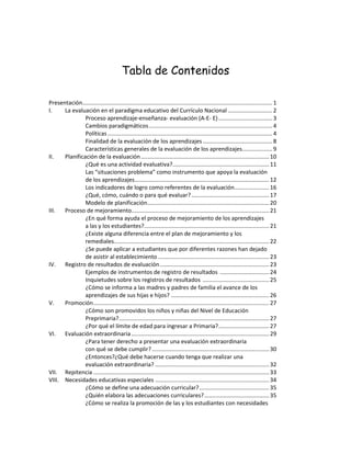 Tabla de Contenidos
Presentación........................................................................................................................ 1
I.
La evaluación en el paradigma educativo del Currículo Nacional ............................ 2
Proceso aprendizaje-enseñanza- evaluación (A-E- E) .................................. 3
Cambios paradigmáticos .............................................................................. 4
Políticas ........................................................................................................ 4
Finalidad de la evaluación de los aprendizajes ............................................ 8
Características generales de la evaluación de los aprendizajes................... 9
II.
Planificación de la evaluación ................................................................................. 10
¿Qué es una actividad evaluativa?............................................................. 11
Las “situaciones problema” como instrumento que apoya la evaluación
de los aprendizajes..................................................................................... 12
Los indicadores de logro como referentes de la evaluación...................... 16
¿Qué, cómo, cuándo o para qué evaluar? ................................................. 17
Modelo de planificación............................................................................. 20
III.
Proceso de mejoramiento....................................................................................... 21
¿En qué forma ayuda el proceso de mejoramiento de los aprendizajes
a las y los estudiantes?............................................................................... 21
¿Existe alguna diferencia entre el plan de mejoramiento y los
remediales.................................................................................................. 22
¿Se puede aplicar a estudiantes que por diferentes razones han dejado
de asistir al establecimiento ...................................................................... 23
IV. Registro de resultados de evaluación ..................................................................... 23
Ejemplos de instrumentos de registro de resultados ............................... 24
Inquietudes sobre los registros de resultados .......................................... 25
¿Cómo se informa a las madres y padres de familia el avance de los
aprendizajes de sus hijas e hijos? .............................................................. 26
V.
Promoción ............................................................................................................... 27
¿Cómo son promovidos los niños y niñas del Nivel de Educación
Preprimaria?............................................................................................... 27
¿Por qué el límite de edad para ingresar a Primaria? ................................ 27
VI. Evaluación extraordinaria ....................................................................................... 29
¿Para tener derecho a presentar una evaluación extraordinaria
con qué se debe cumplir? .......................................................................... 30
¿Entonces?¿Qué debe hacerse cuando tenga que realizar una
evaluación extraordinaria? ........................................................................ 32
VII. Repitencia ............................................................................................................... 33
VIII. Necesidades educativas especiales ........................................................................ 34
¿Cómo se define una adecuación curricular? ............................................ 35
¿Quién elabora las adecuaciones curriculares? ......................................... 35
¿Cómo se realiza la promoción de las y los estudiantes con necesidades

 