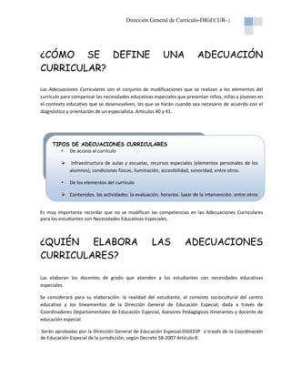 Dirección General de Currículo-DIGECUR- |

¿CÓMO SE DEFINE
CURRICULAR?

UNA

ADECUACIÓN

Las Adecuaciones Curriculares son el conjunto de modificaciones que se realizan a los elementos del
currículo para compensar las necesidades educativas especiales que presentan niños, niñas y jóvenes en
el contexto educativo que se desenvuelven, las que se harán cuando sea necesario de acuerdo con el
diagnóstico y orientación de un especialista. Artículos 40 y 41.

TIPOS DE ADECUACIONES CURRICULARES
• De acceso al currículo
Infraestructura de aulas y escuelas, recursos especiales (elementos personales de los
alumnos), condiciones físicas, iluminación, accesibilidad, sonoridad, entre otros.
•

De los elementos del currículo
Contenidos, las actividades, la evaluación, horarios, lugar de la intervención, entre otros

Es muy importante recordar que no se modifican las competencias en las Adecuaciones Curriculares
para los estudiantes con Necesidades Educativas Especiales.

¿QUIÉN ELABORA
CURRICULARES?

LAS

ADECUACIONES

Las elaboran los docentes de grado que atienden a los estudiantes con necesidades educativas
especiales.
Se considerará para su elaboración: la realidad del estudiante, el contexto sociocultural del centro
educativo y los lineamientos de la Dirección General de Educación Especial, dada a través de
Coordinadores Departamentales de Educación Especial, Asesores Pedagógicos Itinerantes y docente de
educación especial.
Serán aprobadas por la Dirección General de Educación Especial-DIGEESP a través de la Coordinación
de Educación Especial de la jurisdicción, según Decreto 58-2007 Artículo 8.

 