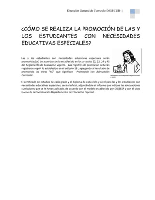 Dirección General de Currículo-DIGECUR |
DIGECUR-

¿CÓMO SE REALIZA LA PROMOCIÓN DE LAS Y
LOS ESTUDIANTES CON NECESIDADES
EDUCATIVAS ESPECIALES?
Las y los estudiantes con necesidades educativas especiales serán
promovidas(os) de acuerdo con lo establecido en los artículos 22, 23, 24 y 43
del Reglamento de Evaluación vigente. Los registros de promoción deberán
registrarse según lo establecido en e artículo 16 , agregando al resultado de
el
promovido las letras “AC” que significan Promovido con Adecuación
Curricular.

neoparaiso.com/imagenes/images/muchach
a-soste.
soste.

El certificado de estudios de cada grado y el diploma de cada ciclo y nivel para las y los estudiantes con
necesidades educativas especiales, será el oficial, adjuntándole el informe que indique las adecuaciones
curriculares que se le hayan aplicado, de ac
acuerdo con el modelo establecido por DIGEESP y con el visto
bueno de la Coordinación Departamental de Educación Especial
Especial.

 