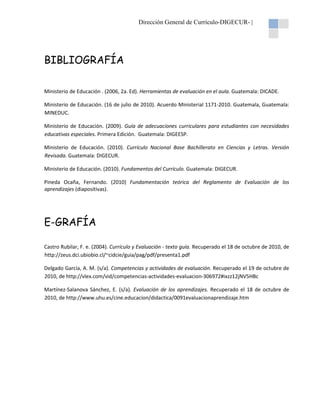 Dirección General de Currículo-DIGECUR- |

BIBLIOGRAFÍA
Ministerio de Educación . (2006, 2a. Ed). Herramientas de evaluación en el aula. Guatemala: DICADE.
Ministerio de Educación. (16 de julio de 2010). Acuerdo Ministerial 1171-2010. Guatemala, Guatemala:
MINEDUC.
Ministerio de Educación. (2009). Guía de adecuaciones curriculares para estudiantes con necesidades
educativas especiales. Primera Edición. Guatemala: DIGEESP.
Ministerio de Educación. (2010). Currículo Nacional Base Bachillerato en Ciencias y Letras. Versión
Revisada. Guatemala: DIGECUR.
Ministerio de Educación. (2010). Fundamentos del Currículo. Guatemala: DIGECUR.
Pineda Ocaña, Fernando. (2010) Fundamentación teórica del Reglamento de Evaluación de los
aprendizajes (diapositivas).

E-GRAFÍA
Castro Rubilar, F. e. (2004). Currículo y Evaluación - texto guía. Recuperado el 18 de octubre de 2010, de
http://zeus.dci.ubiobio.cl/~cidcie/guia/pag/pdf/presenta1.pdf
Delgado García, A. M. (s/a). Competencias y actividades de evaluación. Recuperado el 19 de octubre de
2010, de http://vlex.com/vid/competencias-actividades-evaluacion-306972#ixzz12jNV5HBc
Martínez-Salanova Sánchez, E. (s/a). Evaluación de los aprendizajes. Recuperado el 18 de octubre de
2010, de http://www.uhu.es/cine.educacion/didactica/0091evaluacionaprendizaje.htm

 
