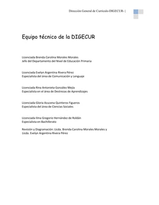 Dirección General de Currículo-DIGECUR- |

Equipo técnico de la DIGECUR

Licenciada Brenda Carolina Morales Morales
Jefe del Departamento del Nivel de Educación Primaria

Licenciada Evelyn Argentina Rivera Pérez
Especialista del área de Comunicación y Lenguaje

Licenciada Rina Antonieta González Mejía
Especialista en el área de Destrezas de Aprendizajes

Licenciada Gloria Azucena Quinteros Figueros
Especialista del área de Ciencias Sociales

Licenciada Ilma Gregorio Hernández de Roldán
Especialista en Bachillerato
Revisión y Diagramación: Licda. Brenda Carolina Morales Morales y
Licda. Evelyn Argentina Rivera Pérez

 