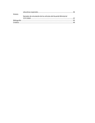 educativas especiales ................................................................................. 36
Anexos
Ejemplos de vinculación de los artículos del Acuerdo Ministerial
1171-2010 .................................................................................................. 37
Bibliografía ........................................................................................................................ 43
Créditos ............................................................................................................................. 44

 